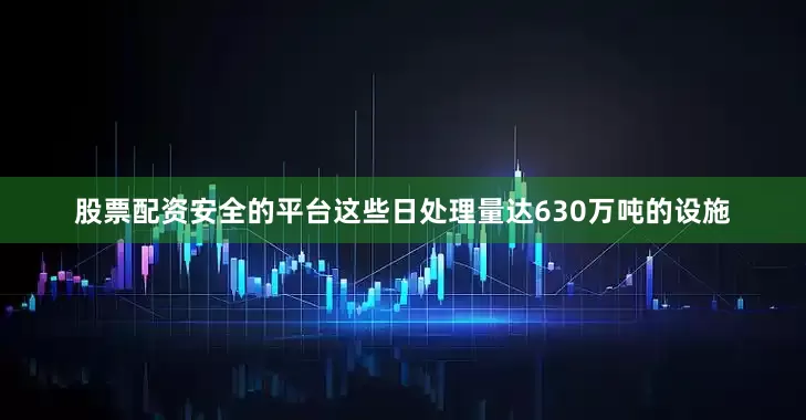 股票配资安全的平台这些日处理量达630万吨的设施