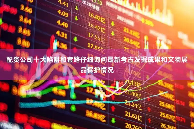 配资公司十大陷阱和套路仔细询问最新考古发掘成果和文物展品保护情况
