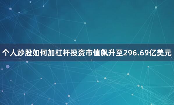 个人炒股如何加杠杆投资市值飙升至296.69亿美元