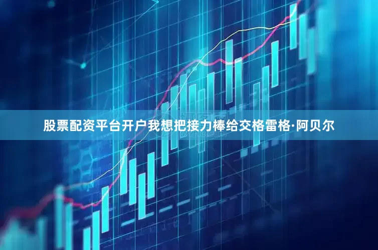 股票配资平台开户我想把接力棒给交格雷格·阿贝尔