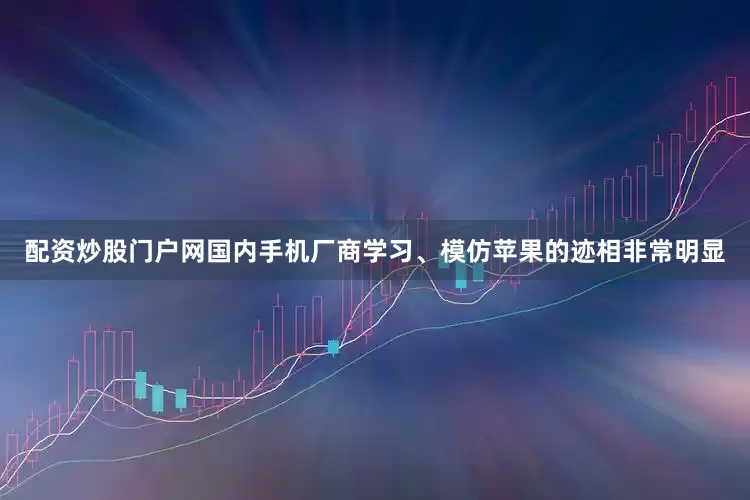 配资炒股门户网国内手机厂商学习、模仿苹果的迹相非常明显